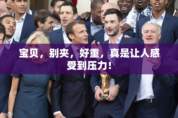 宝贝，别夹，好重，真是让人感受到压力！