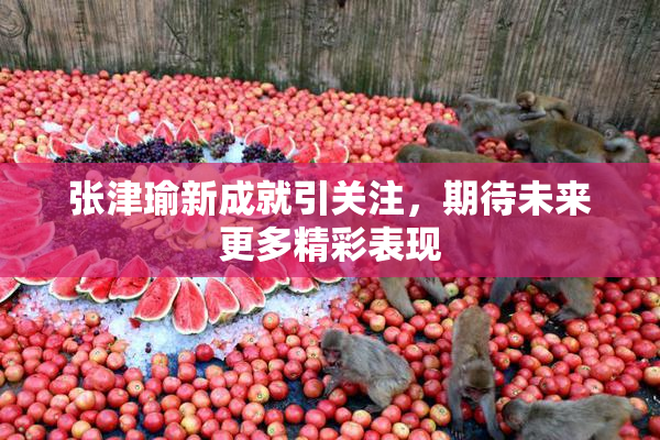 张津瑜新成就引关注，期待未来更多精彩表现