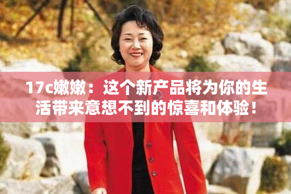 17c嫩嫩：这个新产品将为你的生活带来意想不到的惊喜和体验！