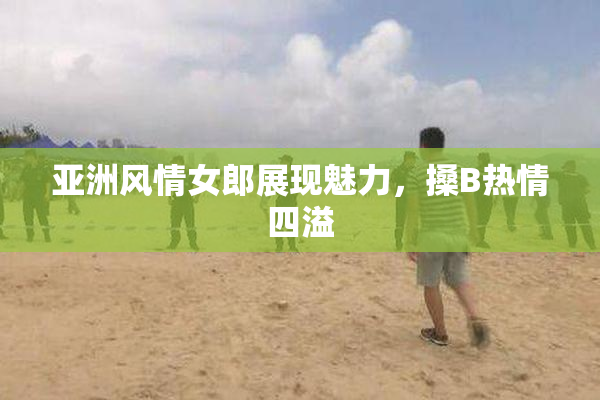 亚洲风情女郎展现魅力，搡B热情四溢