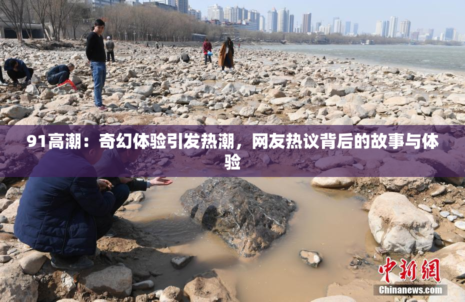91高潮：奇幻体验引发热潮，网友热议背后的故事与体验