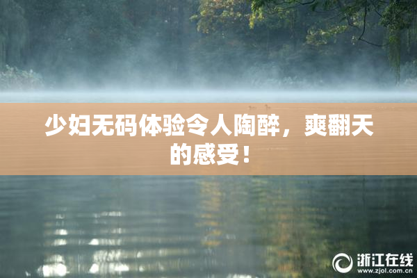 少妇无码体验令人陶醉，爽翻天的感受！