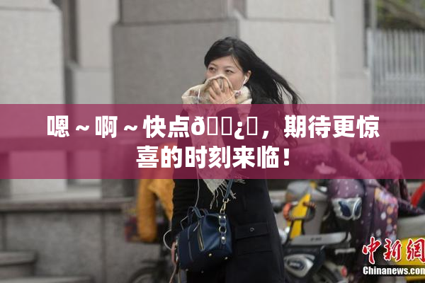 嗯～啊～快点🌿‌，期待更惊喜的时刻来临！