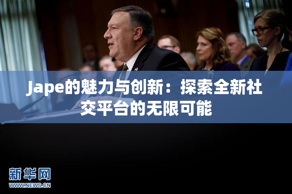 Jape的魅力与创新：探索全新社交平台的无限可能