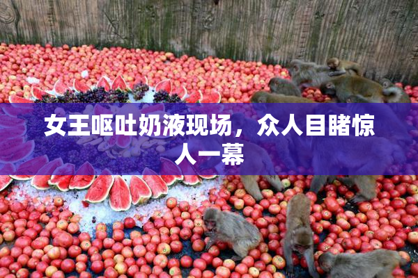 女王呕吐奶液现场，众人目睹惊人一幕