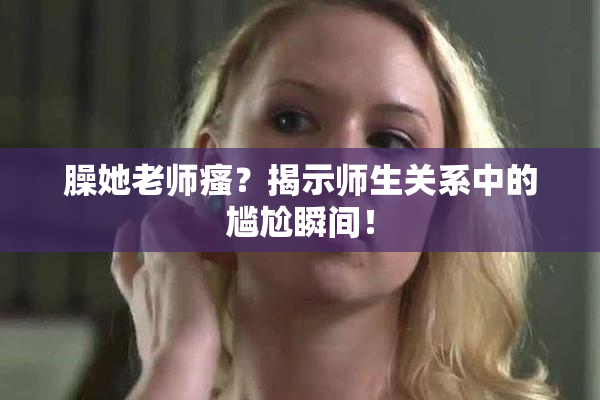 臊她老师瘙？揭示师生关系中的尴尬瞬间！
