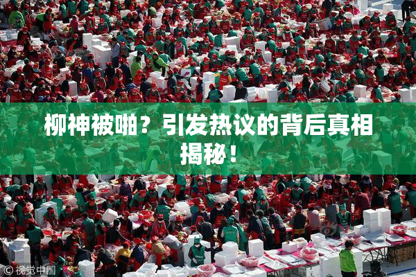 柳神被啪？引发热议的背后真相揭秘！