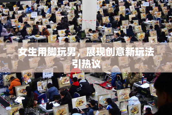 女生用脚玩男，展现创意新玩法引热议