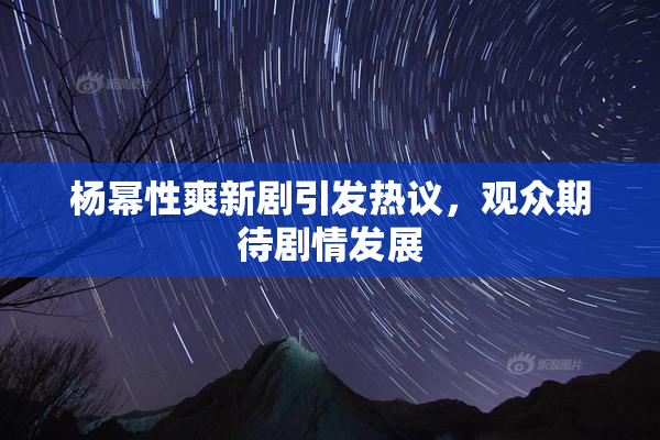 杨幂性爽新剧引发热议，观众期待剧情发展