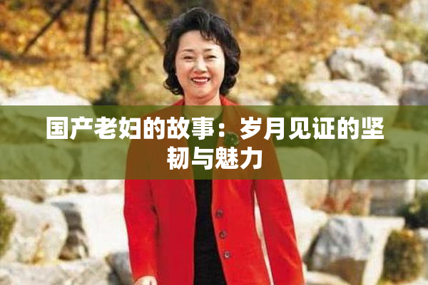 国产老妇的故事：岁月见证的坚韧与魅力