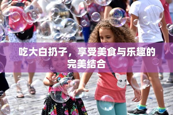 吃大白扔子，享受美食与乐趣的完美结合