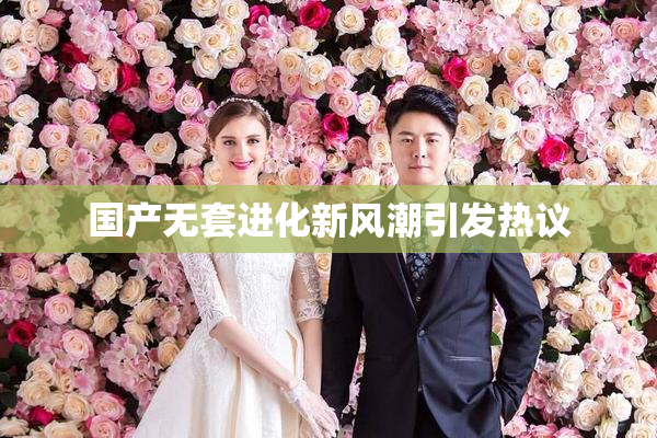国产无套进化新风潮引发热议