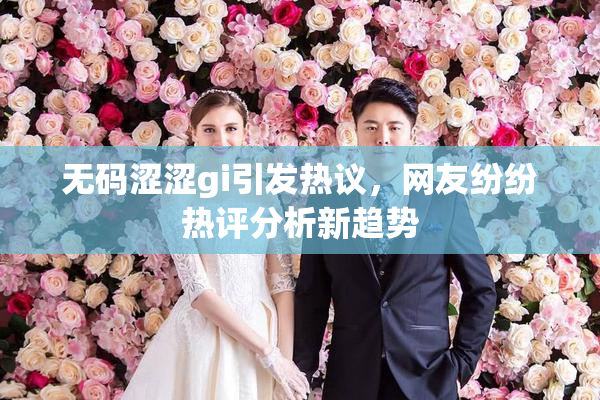 无码涩涩gi引发热议，网友纷纷热评分析新趋势