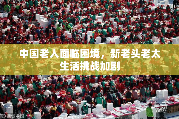 中国老人面临困境，新老头老太生活挑战加剧