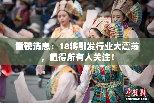 重磅消息：18将引发行业大震荡，值得所有人关注！