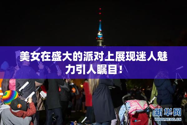美女在盛大的派对上展现迷人魅力引人瞩目！