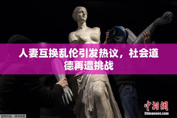 人妻互换乱伦引发热议，社会道德再遭挑战