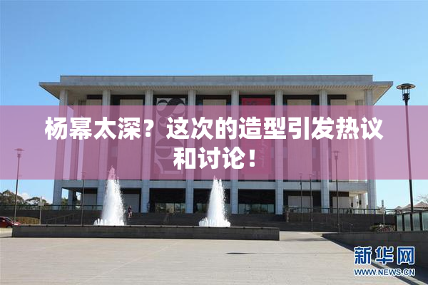 杨幂太深？这次的造型引发热议和讨论！
