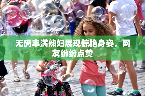 无码丰满熟妇展现惊艳身姿，网友纷纷点赞