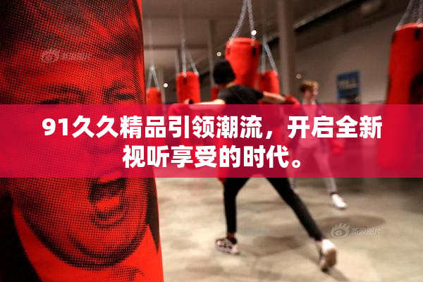 91久久精品引领潮流，开启全新视听享受的时代。
