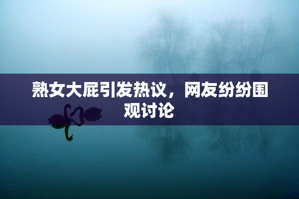 熟女大屁引发热议，网友纷纷围观讨论