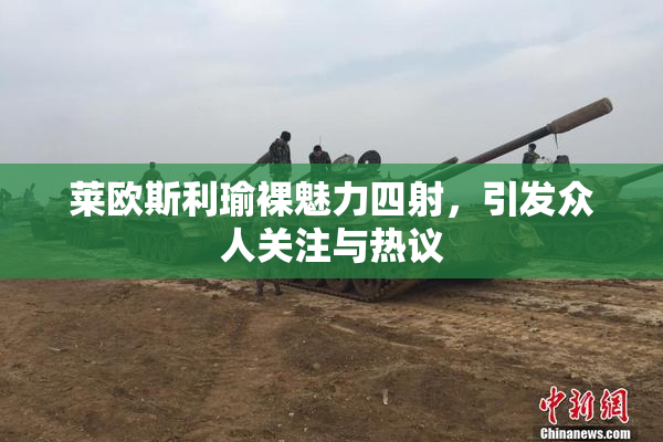 莱欧斯利瑜裸魅力四射，引发众人关注与热议