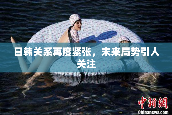 日韩关系再度紧张，未来局势引人关注