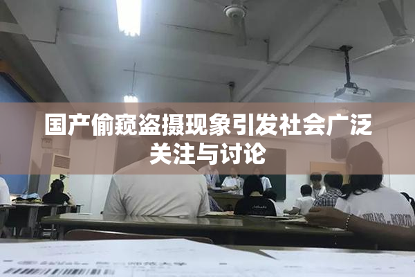国产偷窥盗摄现象引发社会广泛关注与讨论