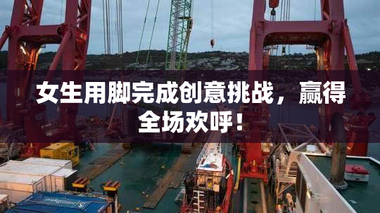 女生用脚完成创意挑战，赢得全场欢呼！