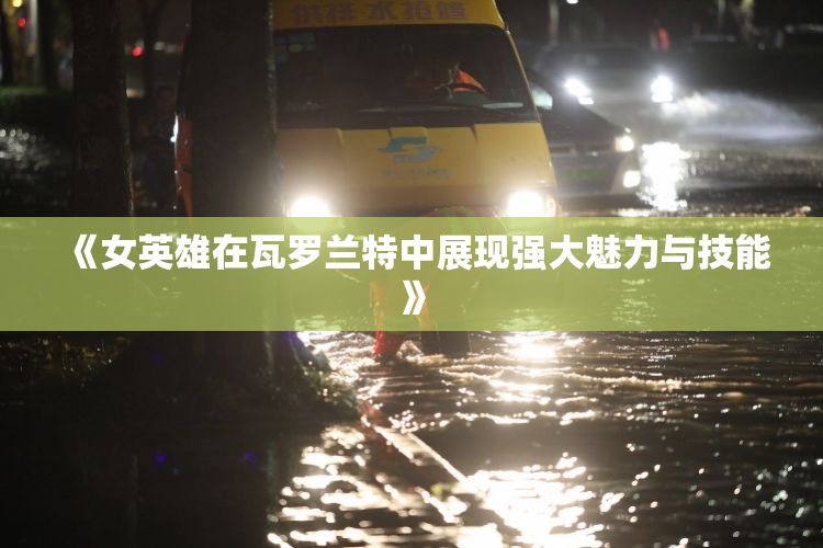 《女英雄在瓦罗兰特中展现强大魅力与技能》