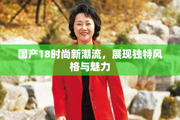 国产18时尚新潮流，展现独特风格与魅力
