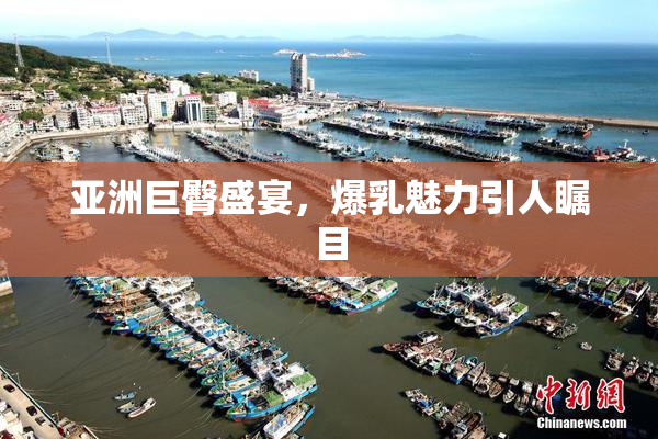 亚洲巨臀盛宴，爆乳魅力引人瞩目