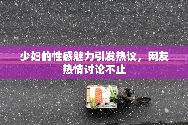 少妇的性感魅力引发热议，网友热情讨论不止