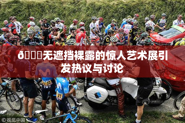 🔞无遮挡裸露的惊人艺术展引发热议与讨论