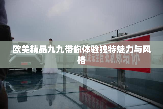 欧美精品九九带你体验独特魅力与风格