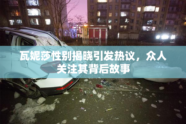 瓦妮莎性别揭晓引发热议，众人关注其背后故事