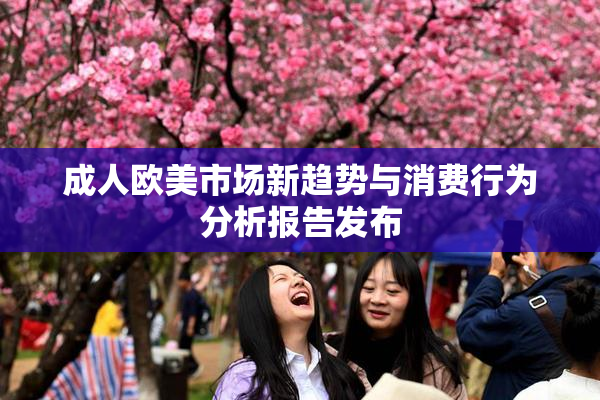 成人欧美市场新趋势与消费行为分析报告发布
