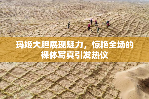 玛姬大胆展现魅力，惊艳全场的裸体写真引发热议