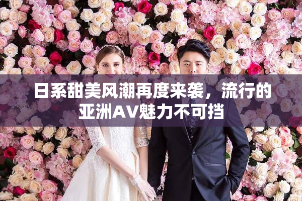 日系甜美风潮再度来袭，流行的亚洲AV魅力不可挡