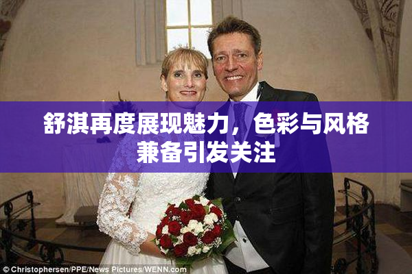 舒淇再度展现魅力，色彩与风格兼备引发关注