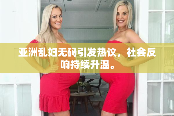 亚洲乱妇无码引发热议，社会反响持续升温。