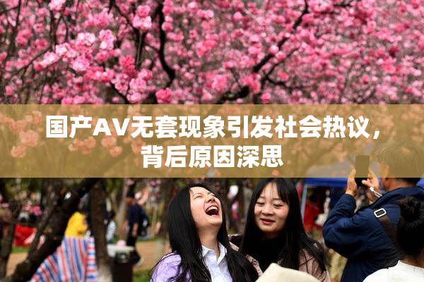 国产AV无套现象引发社会热议，背后原因深思