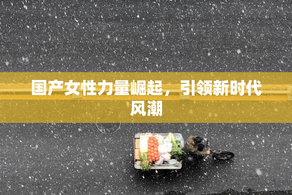 国产女性力量崛起，引领新时代风潮