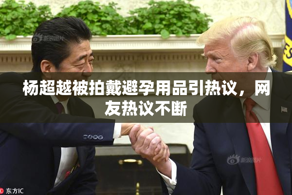 杨超越被拍戴避孕用品引热议，网友热议不断