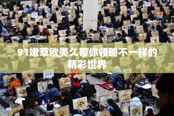 91嫩草欧美久带你领略不一样的精彩世界