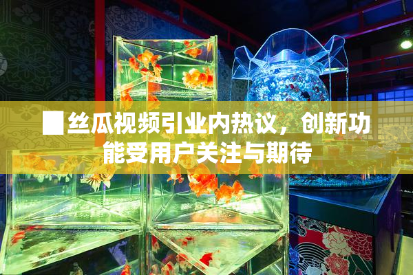 ▉丝瓜视频引业内热议，创新功能受用户关注与期待