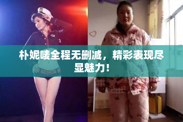 朴妮唛全程无删减，精彩表现尽显魅力！