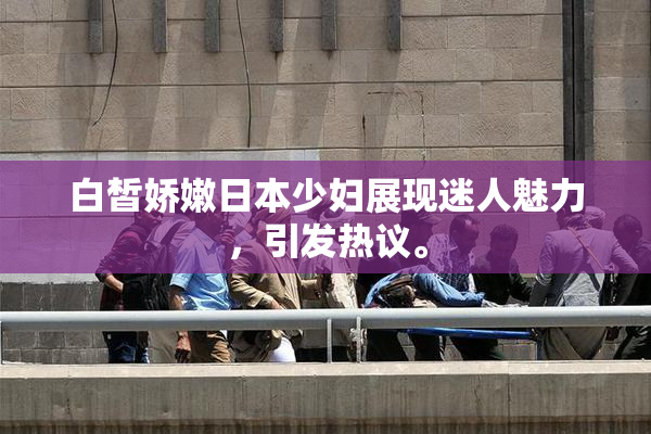 白皙娇嫩日本少妇展现迷人魅力，引发热议。