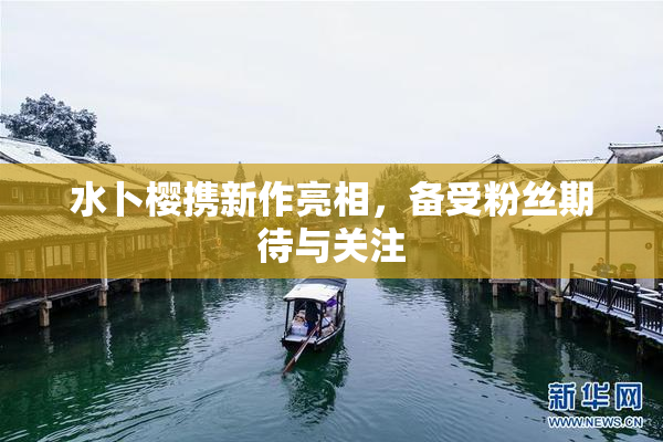 水卜樱携新作亮相，备受粉丝期待与关注