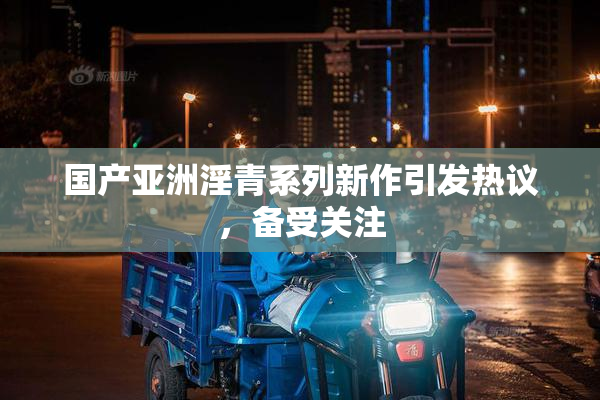 国产亚洲淫青系列新作引发热议，备受关注